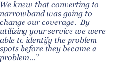 We knew that converting to narrowband was going to change our coverage.  By utilizing your service we were able to identify the problem spots before they became a problem...”